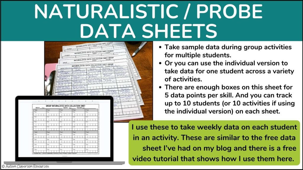 NATURALISTIC / PROBE 
DATA SHEETS
Take sample data during group activities for multiple students. 
Or you can use the individual version to take data for one student across a variety of activities. 
There are enough boxes on this sheet for 5 data points per skill. And you can track up to 10 students (or 10 activities if using the individual version) on each sheet.
I use these to take weekly data on each student in an activity. These are similar to the free data
     sheet I’ve had on my blog and there is a free video tutorial that shows how I use them here.